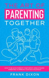 The Art of Parenting Together: How to Be Good Parents Together by Using Dynamic Parenting to Improve Your Kid s Childhood