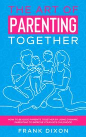 The Art of Parenting Together: How to Be Good Parents Together by Using Dynamic Parenting to Improve Your Kid