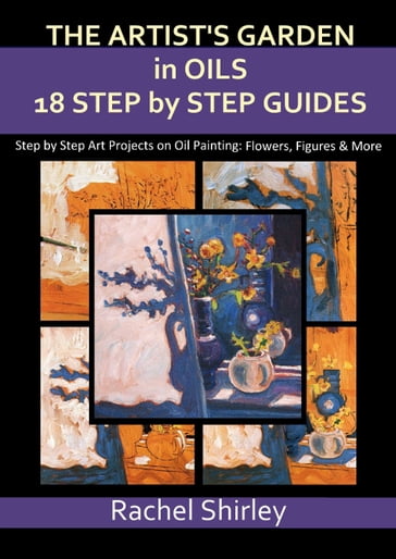 The Artist's Garden in Oils: Eighteen Step by Step Guides: Step by Step Art Projects on Oil Painting: Flowers, Figures and More - Rachel Shirley