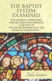 The Baptist System Examined, The Church Vindicated and Sectarianism Rebuked - A Review of 
