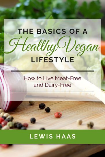The Basics of a Healthy Vegan Lifestyle: How to Live Meat-Free and Dairy-Free - Lewis Haas