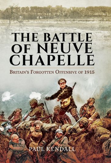 The Battle of Neuve Chapelle: Britain's Forgotten Offensive of 1915 - PAUL KENDALL