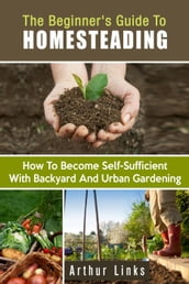 The Beginner s Guide to Homesteading: How to Become Self-Sufficient with Backyard and Urban Gardening