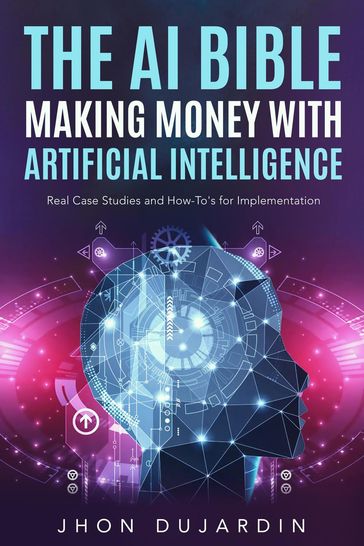 The AI Bible, Making Money with Artificial Intelligence: Real Case Studies and How-To's for Implementation - Jhon Dujardin