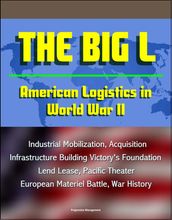 The Big L: American Logistics in World War II - Industrial Mobilization, Acquisition, Infrastructure Building Victory s Foundation, Lend Lease, Pacific Theater, European Materiel Battle, War History