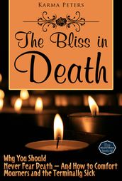 The Bliss in Death: Why You Should Never Fear Death And How to Comfort Mourners and the Terminally Sick