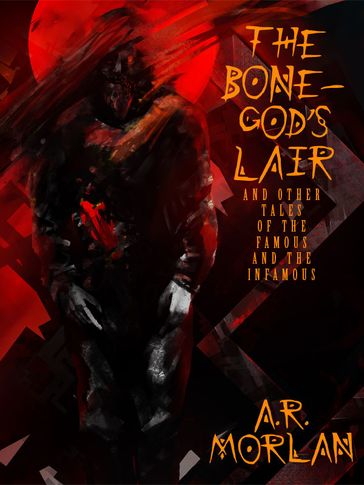 The Bone-God's Lair and Other Tales of the Famous and the Infamous - A.R. Morlan