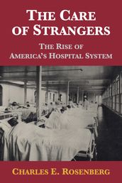 The Care of Strangers: The Rise of America s Hospital System