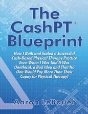 The CashPT® Blueprint: How I Built and Scaled a Successful Cash-Based Physical Therapy Practice Even When I Was Told It Was Unethical, a Bad Idea and That No One Would Pay More Than Their Copay for Physical Therapy!