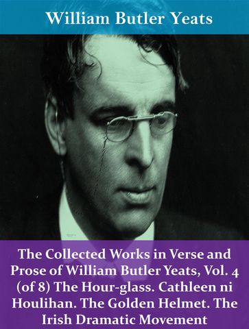 The Collected Works in Verse and Prose of William Butler Yeats, Vol. 4 (of 8) The Hour-glass. Cathleen ni Houlihan. The Golden Helmet. The Irish Dramatic Movement - William Butler Yeats