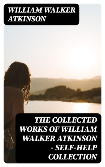 The Collected Works of William Walker Atkinson - Self-Help Collection - William Walker Atkinson
