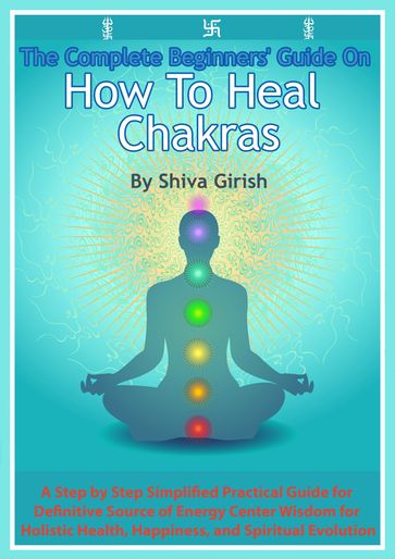 The Complete Beginners' Guide On How To Heal Chakras: A Step by Step Simplified Practical Guide for Definitive Source of Energy Center Wisdom for Holistic Health, Happiness, and Spiritual Evolution. - Shiva Girish