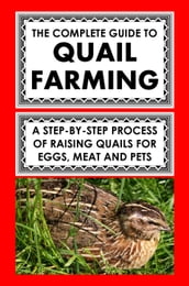 The Complete Guide To Quail Farming: A Step-By-Step Process Of Raising Quails For Eggs, Meat, And Pets