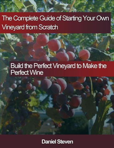 The Complete Guide of Starting Your Own Vineyard from Scratch: Build the Perfect Vineyard to Make the Perfect Wine - Daniel Steven
