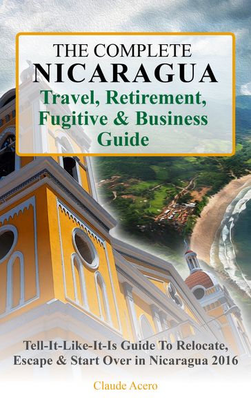 The Complete Nicaragua Travel, Retirement, Fugitive & Business Guide The Tell-It-Like-It-Is Guide to Relocate, Escape & Start Over in Nicaragua 2018 - Claude Acero