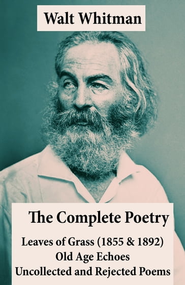 The Complete Poetry of Walt Whitman: Leaves of Grass (1855 & 1892) + Old Age Echoes + Uncollected and Rejected Poems - Walt Whitman