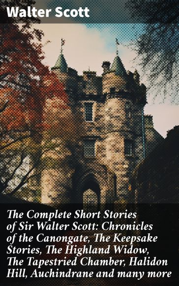 The Complete Short Stories of Sir Walter Scott: Chronicles of the Canongate, The Keepsake Stories, The Highland Widow, The Tapestried Chamber, Halidon Hill, Auchindrane and many more - Walter Scott