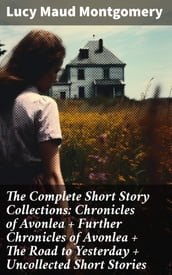 The Complete Short Story Collections: Chronicles of Avonlea + Further Chronicles of Avonlea + The Road to Yesterday + Uncollected Short Stories