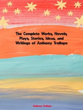 The Complete Works, Novels, Plays, Stories, Ideas, and Writings of Anthony Trollope