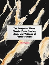 The Complete Works, Novels, Plays, Stories, Ideas, and Writings of Arthur Symons