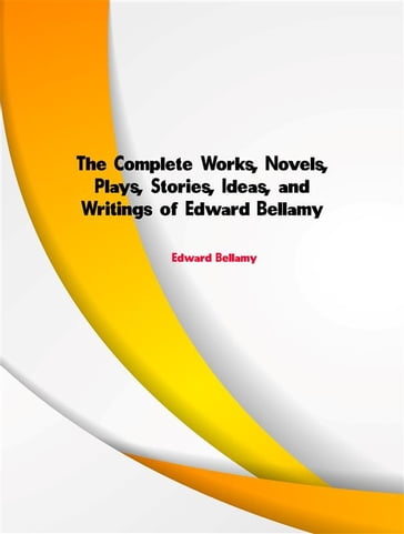 The Complete Works, Novels, Plays, Stories, Ideas, and Writings of Edward Bellamy - Edward Bellamy