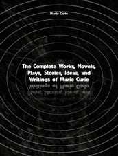 The Complete Works, Novels, Plays, Stories, Ideas, and Writings of Marie Curie