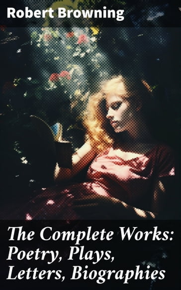 The Complete Works: Poetry, Plays, Letters, Biographies - Robert Browning