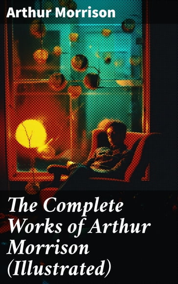 The Complete Works of Arthur Morrison (Illustrated) - Arthur Morrison