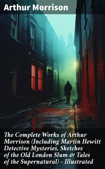 The Complete Works of Arthur Morrison (Including Martin Hewitt Detective Mysteries, Sketches of the Old London Slum & Tales of the Supernatural) - Illustrated - Arthur Morrison