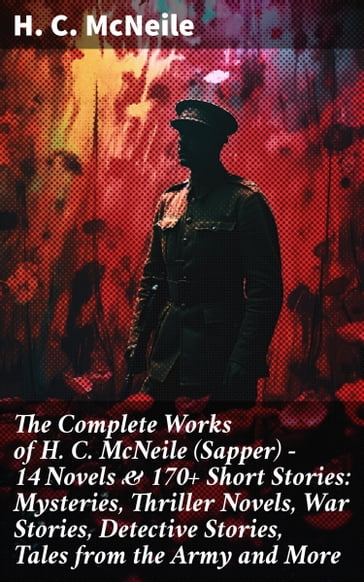 The Complete Works of H. C. McNeile (Sapper) - 14 Novels & 170+ Short Stories: Mysteries, Thriller Novels, War Stories, Detective Stories, Tales from the Army and More - H. C. McNeile