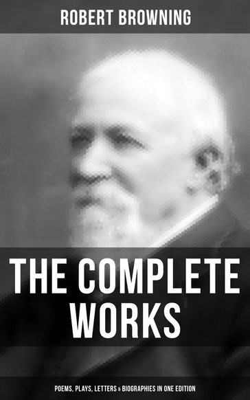The Complete Works of Robert Browning: Poems, Plays, Letters & Biographies in One Edition - Robert Browning
