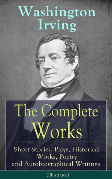 The Complete Works of Washington Irving: Short Stories, Plays, Historical Works, Poetry and Autobiographical Writings (Illustrated) - Washington Irving