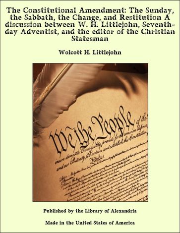 The Constitutional Amendment: The Sunday, the Sabbath, the Change, and Restitution A discussion between W. H. Littlejohn, Seventh-day Adventist, and the editor of the Christian Statesman - Wolcott H. Littlejohn