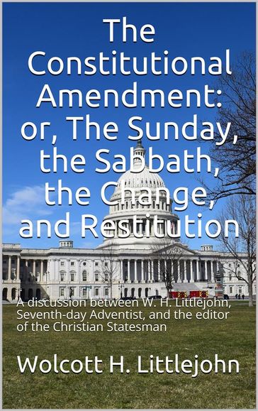 The Constitutional Amendment: or, The Sunday, the Sabbath, the Change, and Restitution / A discussion between W. H. Littlejohn, Seventh-day / Adventist, and the editor of the Christian Statesman - Wolcott H. Littlejohn