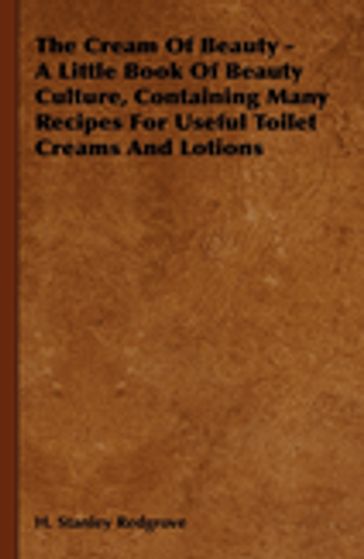 The Cream of Beauty - A Little Book of Beauty Culture, Containing Many Recipes for Useful Toilet Creams and Lotions - H. Stanley Redgrove