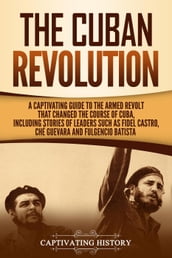 The Cuban Revolution: A Captivating Guide to the Armed Revolt That Changed the Course of Cuba, Including Stories of Leaders Such as Fidel Castro, Chè Guevara, and Fulgencio Batista