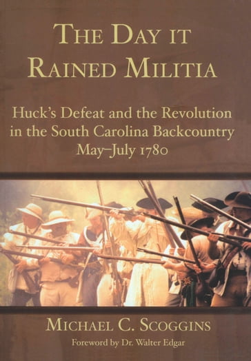 The Day it Rained Militia: Huck's Defeat and the Revolution in the South Carolina Backcountry May-July 1780 - Michael C. Scoggins