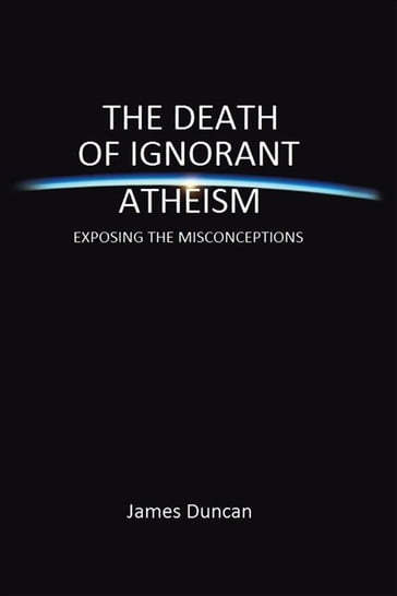 The Death of Ignorant Atheism - James Duncan