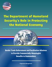 The Department of Homeland Security s Role in Protecting the National Economy: Border Trade Enforcement and Facilitation Missions to Provide Commercially Meaningful Benefits to Stakeholders