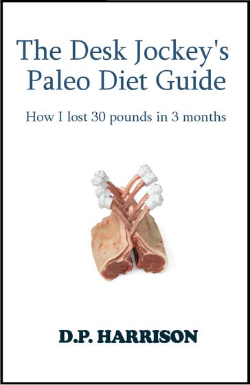 The Desk Jockey's Paleo Diet Guide: How I lost 30 pounds in 3 months - D. P. Harrison