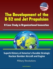 The Development of the B-52 and Jet Propulsion: A Case Study in Organizational Innovation - Superb History of America s Durable Strategic Nuclear Bomber Aircraft and Engine, Military Revolutions