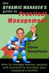 The Dynamic Manager s Guide To Practical Management: How To Manage Money, People, And Yourself To Increase Your Company s Profits