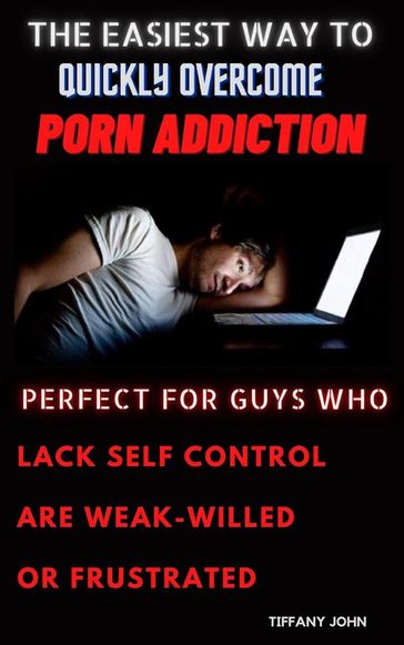 The Easiest Way to Quickly Overcome Porn Addiction Perfect for Guys Who Lack Self Control, Who Are Weak-Willed or Frustrated - John Tiffany