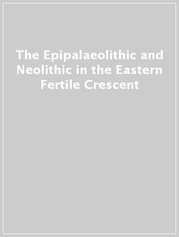 The Epipalaeolithic and Neolithic in the Eastern Fertile Crescent