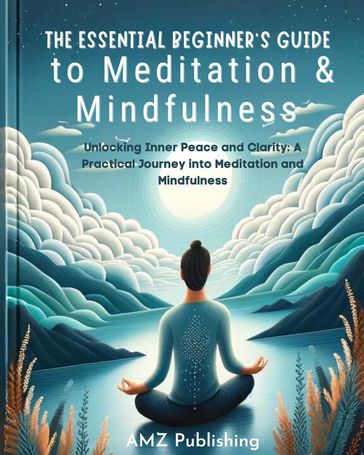 The Essential Beginner's Guide to Meditation and Mindfulness : Unlocking Inner Peace and Clarity: A Practical Journey into Meditation and Mindfulness - AMZ Publishing