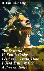 The Essential H. Emilie Cady: Lessons in Truth, How I Used Truth & God, A Present Help