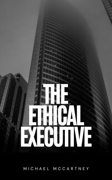 The Ethical Executive: Navigating Moral Dilemmas In The Corporate World - Michael McCartney
