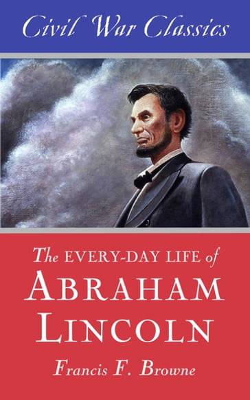 The Every-day Life of Abraham Lincoln (Civil War Classics) - Civil War Classics - Francis Fisher Browne