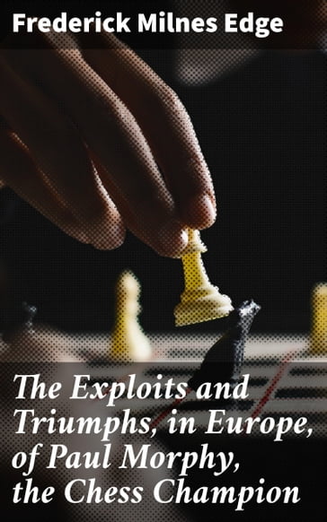 The Exploits and Triumphs, in Europe, of Paul Morphy, the Chess Champion - Frederick Milnes Edge