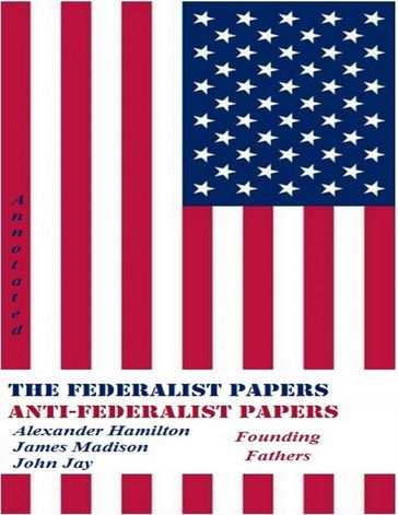 The Federalist Papers and Anti-Federalist Papers (Annotated) - Alexander Hamilton - Founding Fathers - James Madison - John Jay